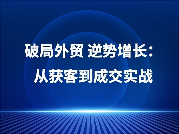 破局外贸 逆势增长：从获客到成交实战